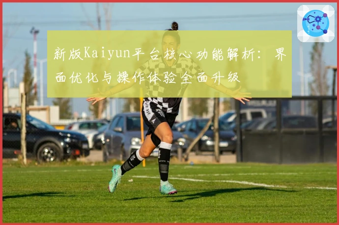 新版Kaiyun平台核心功能解析：界面优化与操作体验全面升级