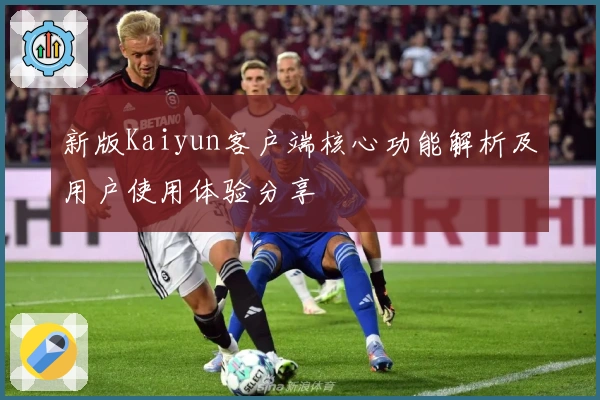 新版Kaiyun客户端核心功能解析及用户使用体验分享